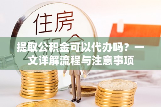 合作提取公积金可以代办吗？一文详解流程与注意事项