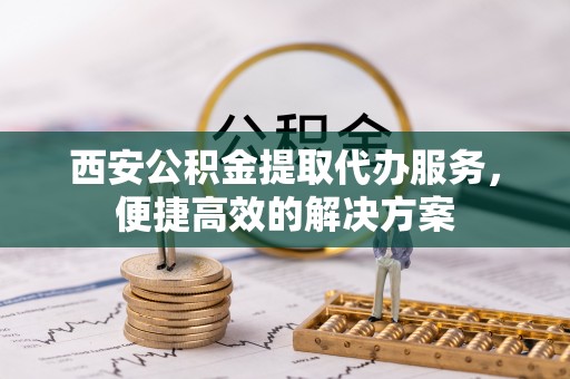 合作西安公积金提取代办服务，便捷高效的解决方案