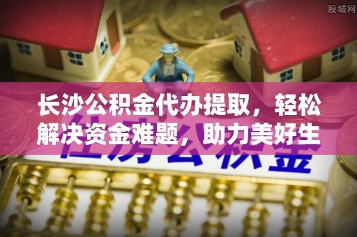 合作长沙公积金代办提取，轻松解决资金难题，助力美好生活
