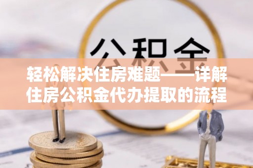 合作轻松解决住房难题——详解住房公积金代办提取的流程与优势