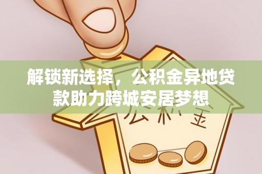 合作解锁新选择，公积金异地贷款助力跨城安居梦想