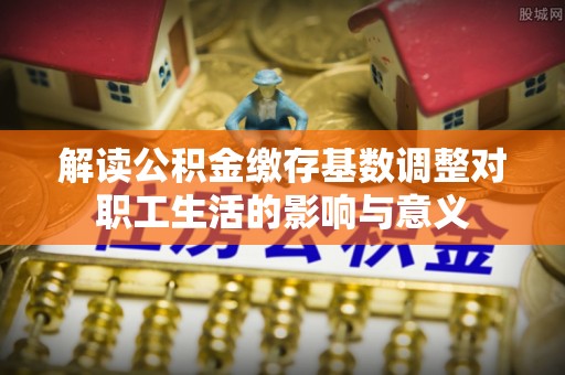 合作解读公积金缴存基数调整对职工生活的影响与意义