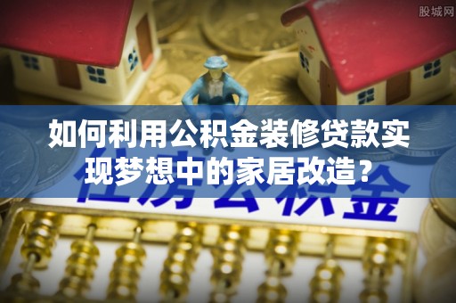合作如何利用公积金装修贷款实现梦想中的家居改造？