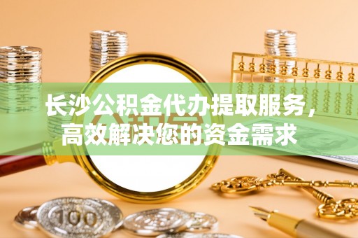 合作长沙公积金代办提取服务，高效解决您的资金需求