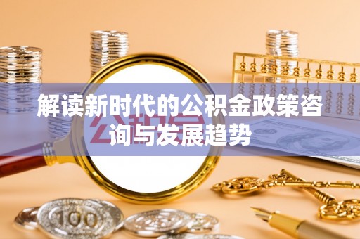 合作解读新时代的公积金政策咨询与发展趋势
