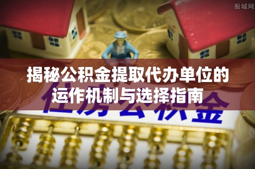 合作揭秘公积金提取代办单位的运作机制与选择指南