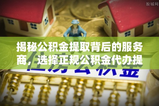 合作揭秘公积金提取背后的服务商，选择正规公积金代办提取公司的重要性
