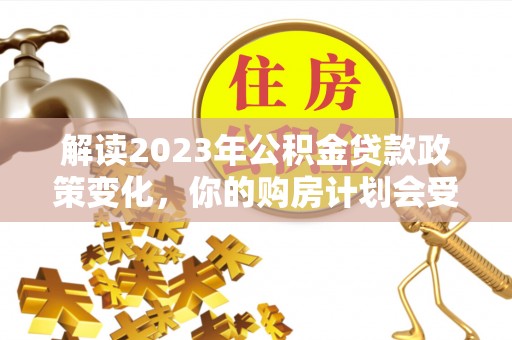 合作解读2023年公积金贷款政策变化，你的购房计划会受到影响吗？