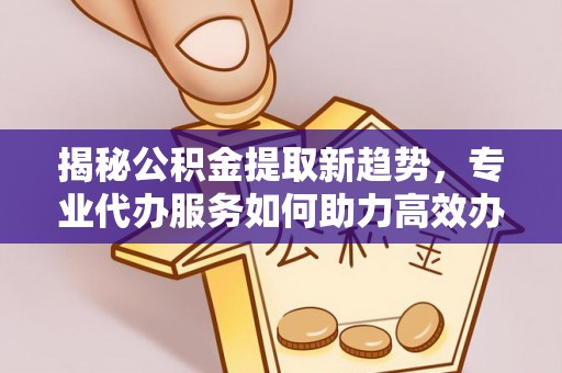 合作揭秘公积金提取新趋势，专业代办服务如何助力高效办理