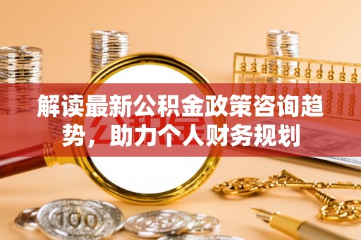 合作解读最新公积金政策咨询趋势，助力个人财务规划
