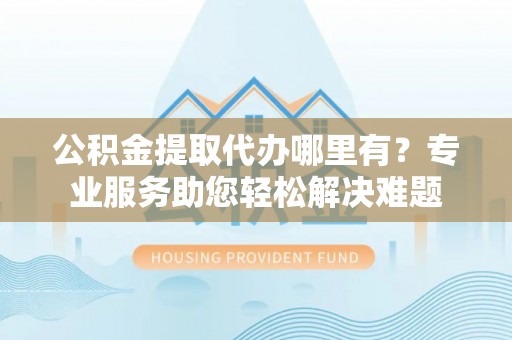 合作公积金提取代办哪里有？专业服务助您轻松解决难题