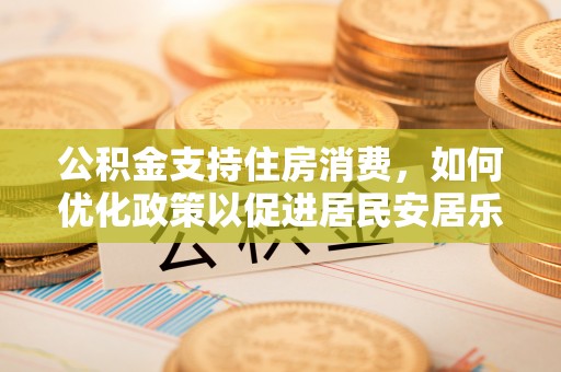 合作公积金支持住房消费，如何优化政策以促进居民安居乐业