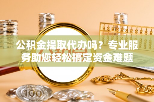 合作公积金提取代办吗？专业服务助您轻松搞定资金难题