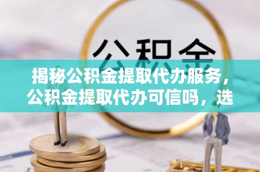 合作揭秘公积金提取代办服务，公积金提取代办可信吗，选择需谨慎