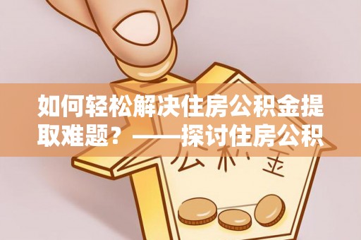 合作如何轻松解决住房公积金提取难题？——探讨住房公积金提取代办服务