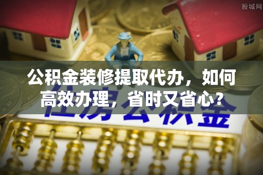 合作公积金装修提取代办，如何高效办理，省时又省心？