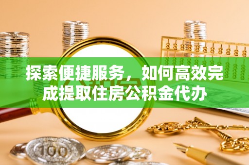 合作探索便捷服务，如何高效完成提取住房公积金代办