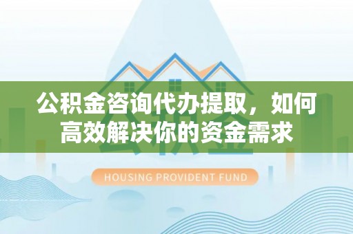合作公积金咨询代办提取，如何高效解决你的资金需求