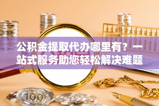 合作公积金提取代办哪里有？一站式服务助您轻松解决难题