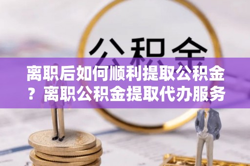 合作离职后如何顺利提取公积金？离职公积金提取代办服务帮你搞定！