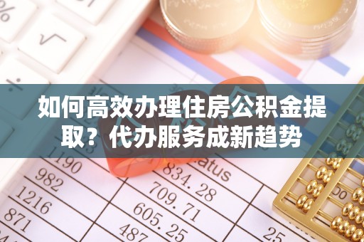 合作如何高效办理住房公积金提取？代办服务成新趋势