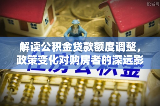 合作解读公积金贷款额度调整，政策变化对购房者的深远影响