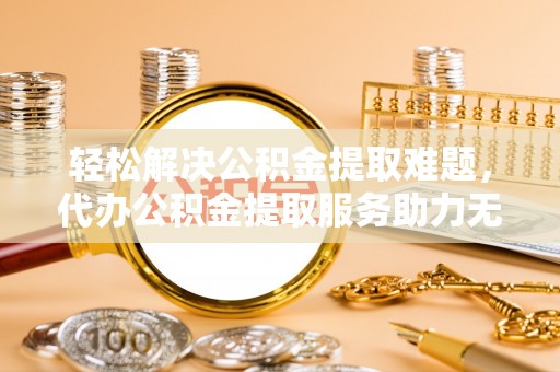 合作轻松解决公积金提取难题，代办公积金提取服务助力无忧生活