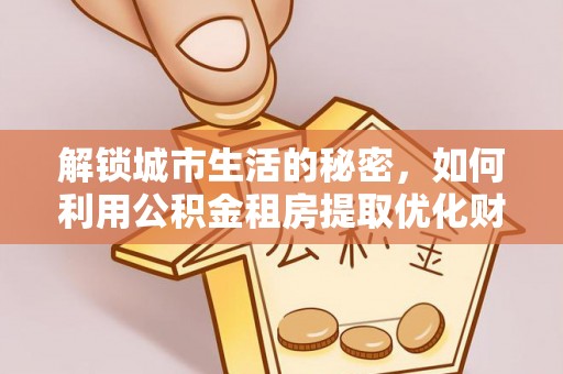 合作解锁城市生活的秘密，如何利用公积金租房提取优化财务规划