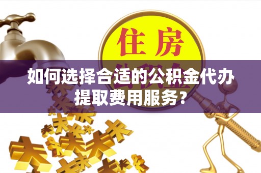 合作如何选择合适的公积金代办提取费用服务？