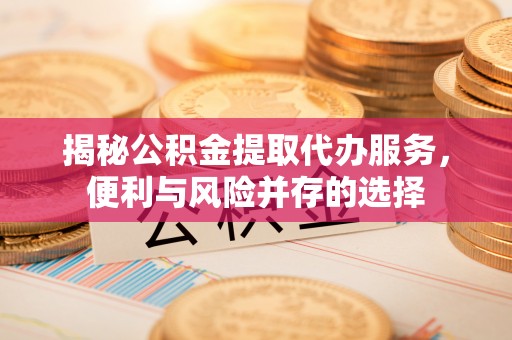 合作揭秘公积金提取代办服务，便利与风险并存的选择