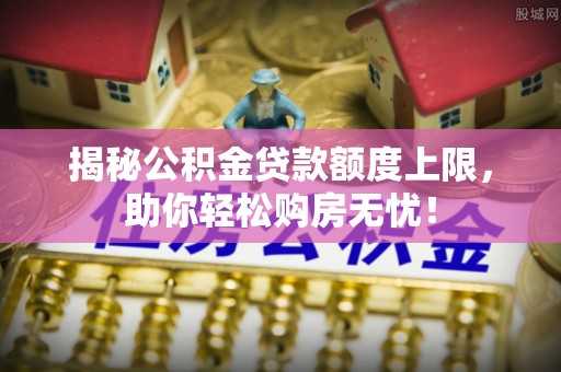 合作揭秘公积金贷款额度上限，助你轻松购房无忧！