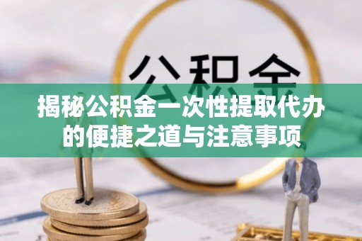 合作揭秘公积金一次性提取代办的便捷之道与注意事项