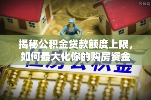 合作揭秘公积金贷款额度上限，如何最大化你的购房资金