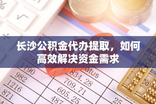 合作长沙公积金代办提取，如何高效解决资金需求