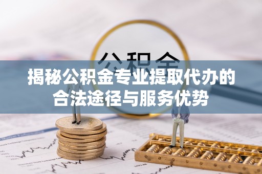 合作揭秘公积金专业提取代办的合法途径与服务优势