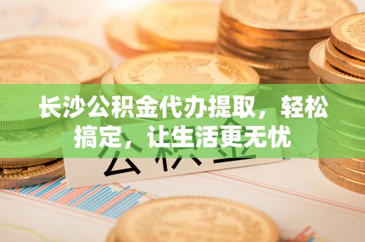 合作长沙公积金代办提取，轻松搞定，让生活更无忧