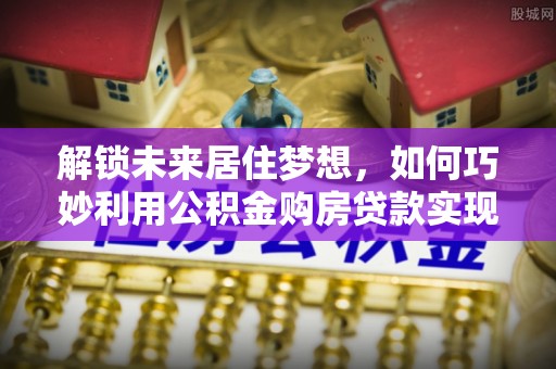 合作解锁未来居住梦想，如何巧妙利用公积金购房贷款实现房产投资