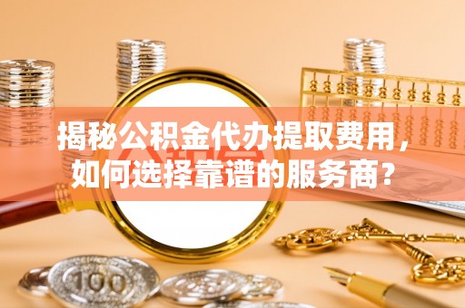 合作揭秘公积金代办提取费用，如何选择靠谱的服务商？
