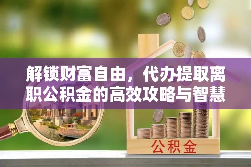 合作解锁财富自由，代办提取离职公积金的高效攻略与智慧选择