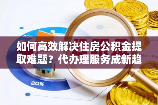 合作如何高效解决住房公积金提取难题？代办理服务成新趋势
