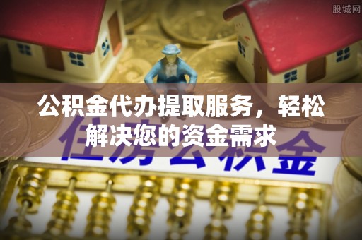 合作公积金代办提取服务，轻松解决您的资金需求