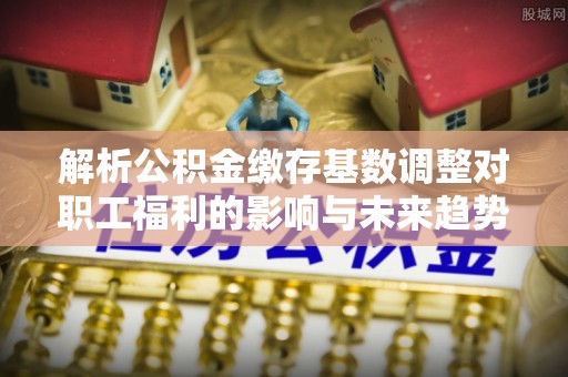合作解析公积金缴存基数调整对职工福利的影响与未来趋势