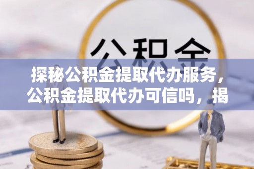 合作探秘公积金提取代办服务，公积金提取代办可信吗，揭秘真相与选择指南