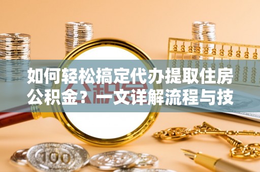 合作如何轻松搞定代办提取住房公积金？一文详解流程与技巧