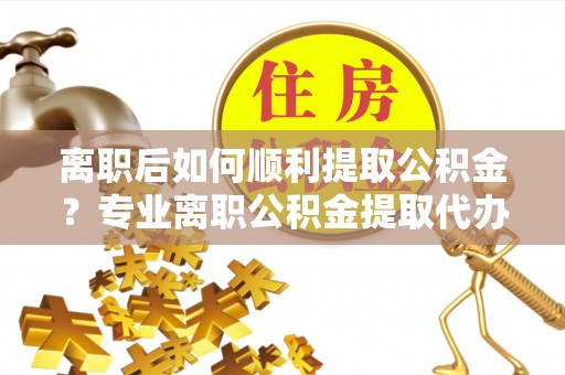 合作离职后如何顺利提取公积金？专业离职公积金提取代办服务指南