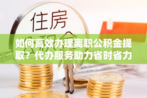 合作如何高效办理离职公积金提取？代办服务助力省时省力