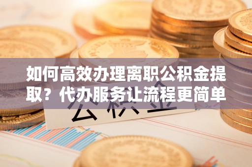 合作如何高效办理离职公积金提取？代办服务让流程更简单