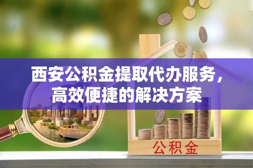 合作西安公积金提取代办服务，高效便捷的解决方案