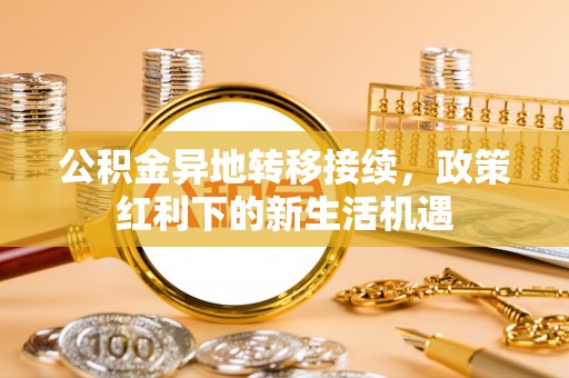 合作公积金异地转移接续，政策红利下的新生活机遇
