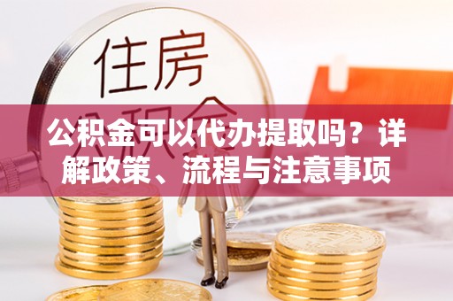 合作公积金可以代办提取吗？详解政策、流程与注意事项